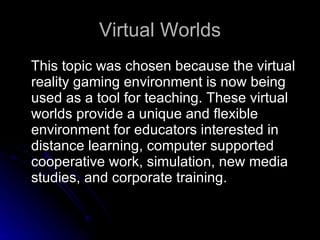 Virtual Worlds This topic was chosen because the virtual reality gaming environment is now being used as a tool for teaching. These virtual worlds provide a unique and flexible environment for educators interested in distance learning, computer supported cooperative work, simulation, new media studies, and corporate training. 