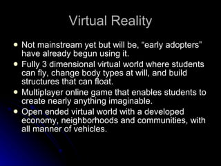 Virtual Reality Not mainstream yet but will be, “early adopters” have already begun using it.  Fully 3 dimensional virtual world where students can fly, change body types at will, and build structures that can float.  Multiplayer online game that enables students to create nearly anything imaginable.  Open ended virtual world with a developed economy, neighborhoods and communities, with all manner of vehicles.  