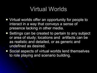 Virtual Worlds Virtual worlds offer an opportunity for people to interact in a way that conveys a sense of presence lacking in other media.  Settings can be created to pertain to any subject or area of study; locations and  artifacts can be as realistic and detailed, or as generic and undefined as desired.  Social aspects of virtual worlds lend themselves to role playing and scenario building.  