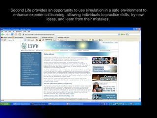 Second Life provides an opportunity to use simulation in a safe environment to enhance experiential learning, allowing individuals to practice skills, try new ideas, and learn from their mistakes.  