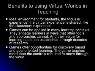 Benefits to using Virtual Worlds in Teaching Ideal environment for students, the focus is experience, the virtual experience is shared, like the classroom experience. Games can be applied in many learning contexts They engage learners in ways that other tools and approaches cannot. And their value for learning has been established through decades of research.  Games offer opportunities for discovery based and goal oriented learning. The game teaches more than the controls required to move through the world.  