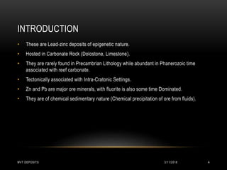 INTRODUCTION
• These are Lead-zinc deposits of epigenetic nature.
• Hosted in Carbonate Rock (Dolostone, Limestone).
• They are rarely found in Precambrian Lithology while abundant in Phanerozoic time
associated with reef carbonate.
• Tectonically associated with Intra-Cratonic Settings.
• Zn and Pb are major ore minerals, with fluorite is also some time Dominated.
• They are of chemical sedimentary nature (Chemical precipitation of ore from fluids).
3/11/2018MVT DEPOSITS 4
 