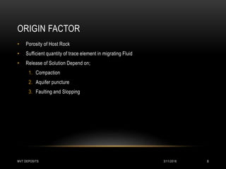 ORIGIN FACTOR
• Porosity of Host Rock
• Sufficient quantity of trace element in migrating Fluid
• Release of Solution Depend on;
1. Compaction
2. Aquifer puncture
3. Faulting and Slopping
3/11/2018MVT DEPOSITS 8
 