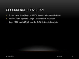 OCCURRENCE IN PAKISTAN
• Anderson et.al, (1990) Reported MVT in Jurassic carbonates of Pakistan
• Jankovic (1986) reported at Gunga, Khuzdar district, Baluchistan
• Jones (1995) reported The Duddar Ge-Zn-Pb-Ba deposit, Balochistan
3/11/2018MVT DEPOSITS 9
 