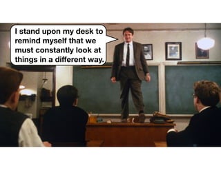 I stand upon my desk to
remind myself that we
must constantly look at
things in a diﬀerent way.
 