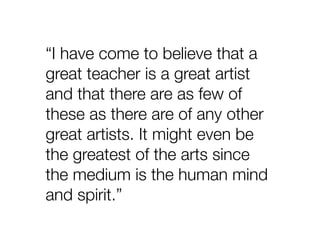 “I have come to believe that a
great teacher is a great artist
and that there are as few of
these as there are of any other
great artists. It might even be
the greatest of the arts since
the medium is the human mind
and spirit.”
 