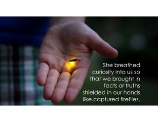 She breathed
curiosity into us so
that we brought in
facts or truths
shielded in our hands
like captured fireflies.
 