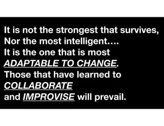 It is not the strongest that survives,
Nor the most intelligent….
It is the one that is most
ADAPTABLE TO CHANGE.
Those that have learned to
COLLABORATE
and IMPROVISE will prevail.
 
