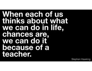 When each of us
thinks about what
we can do in life,
chances are,
we can do it
because of a
teacher. Stephen Hawking
 