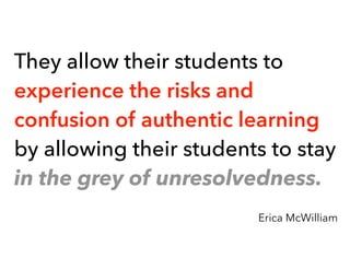 They allow their students to
experience the risks and
confusion of authentic learning
by allowing their students to stay
in the grey of unresolvedness.
Erica McWilliam
 