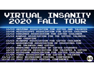 VIRTUAL INSANITY
2020 FALL TOUR
10/03 Arizona Association for gifted and talented
10/08 Mississippi association for gifted children
10/10 virginIa association for gifted children
10/12 Kansas association for the gifted, talented,
and creative
10/15 Alabama Association for Gifted Children
10/16 Washington Association of Educators for
the Talented and Gifted
10/16 Maryland Educators of Gifted Students
10/19 Wisconsin Association for Talented & Gifted
10/24 Michigan Association for Gifted Children
11/05 Texas association for gifted & talented
11/12-17 NAGC REIMAGINED VIRTUAL CONFEReNCE
12/02-04 TAGT giftED20 Virtual CONFERENCE
 