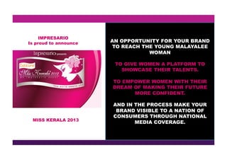 MISS KERALA 2013
IMPRESARIO
Is proud to announce AN OPPORTUNITY FOR YOUR BRAND
TO REACH THE YOUNG MALAYALEE
WOMAN
TO GIVE WOMEN A PLATFORM TO
SHOWCASE THEIR TALENTS.
TO EMPOWER WOMEN WITH THEIR
DREAM OF MAKING THEIR FUTURE
MORE CONFIDENT.
AND IN THE PROCESS MAKE YOUR
BRAND VISIBLE TO A NATION OF
CONSUMERS THROUGH NATIONAL
MEDIA COVERAGE.
 