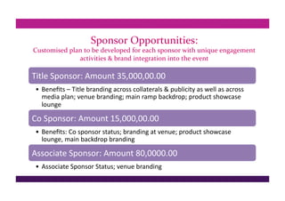 Sponsor Opportunities: 
Customised plan to be developed for each sponsor with unique engagement 
activities & brand integration into the event
Title Sponsor: Amount 35,000,00.00 
•  Beneﬁts – Title branding across collaterals & publicity as well as across 
media plan; venue branding; main ramp backdrop; product showcase 
lounge 
Co Sponsor: Amount 15,000,00.00 
•  Beneﬁts: Co sponsor status; branding at venue; product showcase 
lounge, main backdrop branding 
Associate Sponsor: Amount 80,0000.00 
•  Associate Sponsor Status; venue branding 
 