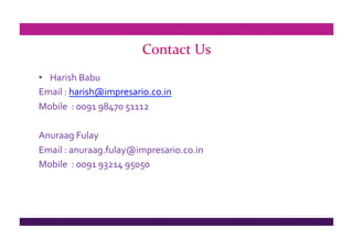 Contact Us
•  Harish Babu
Email : harish@impresario.co.in
Mobile  : 0091 98470 51112

Anuraag Fulay 
Email : anuraag.fulay@impresario.co.in
Mobile  : 0091 93214 95050 
 