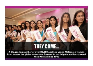 THEY COME…
A Staggering number of over 25,000 aspiring young Malayalee women
from across the globe have come forward to participate and be crowned
Miss Kerala since 1999
 