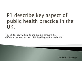 This slide show will guide and explain through the
different key roles of the public health practice in the UK.

By: Leticia Nkengni

 
