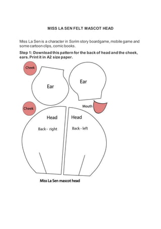 MISS LA SEN FELT MASCOT HEAD
Miss La Sen is a character in Sorim story boardgame,mobile game and
some cartoon clips, comic books.
Step 1: Download this pattern for the back of head and the cheek,
ears.Print it in A2 size paper.
 