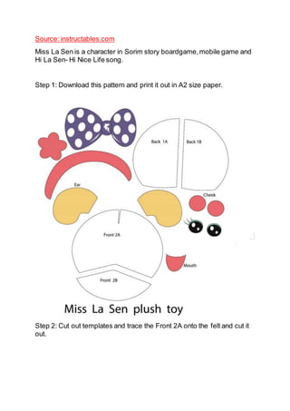 Source: instructables.com
Miss La Sen is a character in Sorim story boardgame,mobile game and
Hi La Sen- Hi Nice Life song.
Step 1: Download this pattern and print it out in A2 size paper.
Step 2: Cut out templates and trace the Front 2A onto the felt and cut it
out.
 