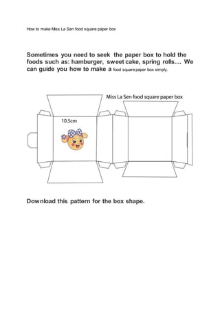 How to make Miss La Sen food square paper box
Sometimes you need to seek the paper box to hold the
foods such as: hamburger, sweet cake, spring rolls.... We
can guide you how to make a food square paper box simply.
Download this pattern for the box shape.
 