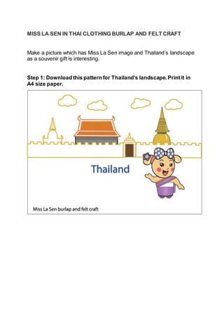 MISS LA SEN IN THAI CLOTHING BURLAP AND FELT CRAFT
Make a picture which has Miss La Sen image and Thailand’s landscape
as a souvenir gift is interesting.
Step 1: Download this pattern for Thailand's landscape.Printit in
A4 size paper.
 