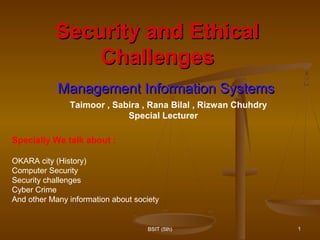 Security and EthicalSecurity and Ethical
ChallengesChallenges
Management Information SystemsManagement Information Systems
1BSIT (5th)
Specially We talk about :
OKARA city (History)
Computer Security
Security challenges
Cyber Crime
And other Many information about society
Taimoor , Sabira , Rana Bilal , Rizwan Chuhdry
Special Lecturer
 