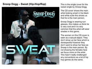 This is the single cover for the sweat single by Snoop Dogg. The CD cover shows the main artist looking smart in his black and white suite this shows us that he is the main person.  Snoop Dogg is wearing sun glasses, this makes us think he is very cool and it is very common that the artist will wear shades in this genre. The women on this CD cover is seen as a sexual object. They don’t show us her face which is disrespectful however they don’t want to show her face as Snoop is the main person. By not showing the females face we focus more on the artist. This hasn’t really challenged any conventions as a lot of hip hop genres do the same.  Snoop Dogg – Sweat (Hip-Hop/Rap) 