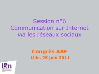 Session n°6 Communication sur Internet  via  les réseaux sociaux   Congrès ABF Lille, 25 juin 2011 