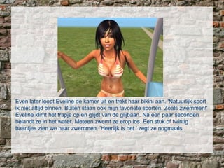 Even later loopt Eveline de kamer uit en trekt haar bikini aan. 'Natuurlijk sport
ik niet altijd binnen. Buiten staan ook mijn favoriete sporten. Zoals zwemmen!'
Eveline klimt het trapje op en glijdt van de glijbaan. Na een paar seconden
belandt ze in het water. Meteen zwemt ze erop los. Een stuk of twintig
baantjes zien we haar zwemmen. 'Heerlijk is het.' zegt ze nogmaals.
 