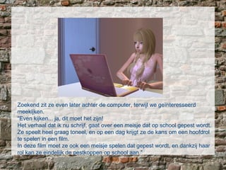 Zoekend zit ze even later achter de computer, terwijl we geïnteresseerd
meekijken.
"Even kijken... ja, dit moet het zijn!
Het verhaal dat ik nu schrijf, gaat over een meisje dat op school gepest wordt.
Ze speelt heel graag toneel, en op een dag krijgt ze de kans om een hoofdrol
te spelen in een film.
In deze film moet ze ook een meisje spelen dat gepest wordt, en dankzij haar
rol kan ze eindelijk de pestkoppen op school aan."
 