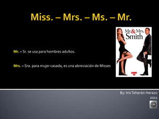 Miss. – Mrs. – Ms. – Mr. Mr.= Sr. se usa para hombres adultos. Mrs.= Sra. para mujer casada, es una abreviación de Misses By: Iris Teherán Herazo 2011 