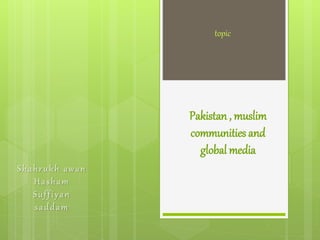 topic 
Pakistan , muslim 
communities and 
global media 
S h a h r u k h a w a n 
Ha s h am 
S u f f i y a n 
s a d d am 
 