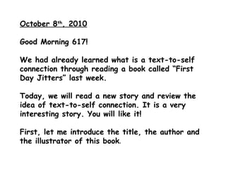 October 8 th , 2010 Good Morning 617!  We had already learned what is a text-to-self connection through reading a book called “First Day Jitters” last week. Today, we will read a new story and review the idea of text-to-self connection. It is a very interesting story. You will like it! First, let me introduce the title, the author and the illustrator of this book . 