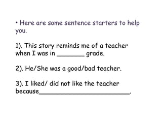 Here are some sentence starters to help you. 1). This story reminds me of a teacher when I was in _______ grade.  2). He/She was a good/bad teacher. 3). I liked/ did not like the teacher because_______________________. 