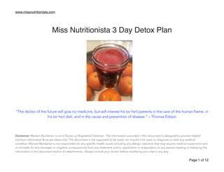 www.missnutritionista.com
!
!
Miss Nutritionista 3 Day Detox Plan !
!
!
!
!
!
!
!
!
!
!
!
!
!
!
“The doctor of the future will give no medicine, but will interest his (or her) patients in the care of the human frame, in
his (or her) diet, and in the cause and prevention of disease.” – Thomas Edison
!
!
!
!
Disclaimer: Mariam Bandarian is not a Doctor or Registered Dietician. The information provided in this document is designed to provide helpful
nutrition information & recipe ideas only! This document is not supposed to be used, nor should it be used, to diagnose or treat any medical
condition. Mariam Bandarian is not responsible for any speciﬁc health issues including any allergic reactions that may require medical supervision and
is not liable for any damages or negative consequences from any treatment, action, application or preparation, to any person reading or following the
information in this document and/or it’s attachments. Always consult your doctor before modifying your diet in any way. 	

Page of1 12
 