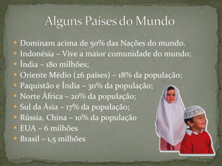 Dominam acima de 50% das Nações do mundo. Indonésia – Vive a maior comunidade do mundo; Índia – 180 milhões; Oriente Médio (26 países) – 18% da população; Paquistão e Índia – 30% da população; Norte África – 20% da população; Sul da Ásia – 17% da população; Rússia, China – 10% da população EUA – 6 milhões Brasil – 1,5 milhões 