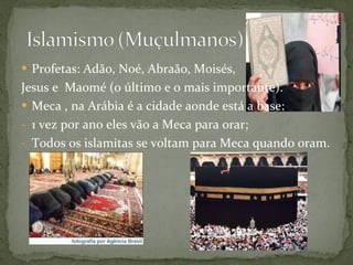 Profetas: Adão, Noé, Abraão, Moisés,  Jesus e  Maomé (o último e o mais importante). Meca , na Arábia é a cidade aonde está a base: 1 vez por ano eles vão a Meca para orar; Todos os islamitas se voltam para Meca quando oram. 
