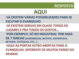 AQUI JÁ EXISTEM VÁRIAS POSSIBILIDADES PARA SE ESCUTAR O EVANGELHO JÁ EXISTEM IGREJAS EM QUASE TODOS OS LUGARES E PRA TODOS OS GOSTOS... POR EXEMPLO: SÓ NO INDUSTRIAL TEM MAIS DE 7 IGREJAS  (ASSEMBLÉIAS, BATISTA, ADVENTISTA, BETESDA, CATÓLICAS, ETC...) AQUI AS PORTAS ESTÃO ABERTAS PARA O EVANGELHO, DIFERENTE DE MUITOS PAÍSES DO MUNDO RESPOSTA 