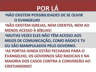POR LÁ NÃO EXISTEM POSSIBILIDADES DE SE OUVIR  O EVANGELHO NÃO EXISTEM IGREJAS, NEM CRENTES, NEM AO MENOS ACESSO À BÍBLIAS! MUITAS VEZES ELES NÃO TÊM ACESSO AOS MEIOS DE COMUNICAÇÃO, COMO RÁDIO E TV OU SÃO MANIPULADOS PELO GOVERNO. AS PORTAS AINDA ESTÃO FECHADAS PARA O EVANGELHO, OS GOVERNOS SÃO RADICAIS E NA MAIORIA DOS CASOS CONTRA A CONVERSÃO AO CRISTIANISMO! 