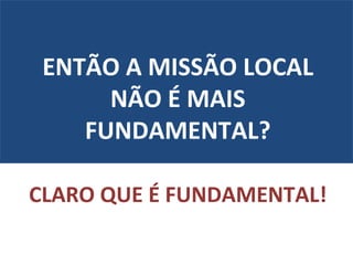 ENTÃO A MISSÃO LOCAL NÃO É MAIS FUNDAMENTAL? CLARO QUE É FUNDAMENTAL! 