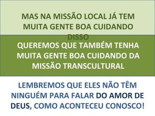 MAS NA MISSÃO LOCAL JÁ TEM MUITA GENTE BOA CUIDANDO DISSO LEMBREMOS QUE ELES NÃO TÊM NINGUÉM PARA FALAR  DO AMOR DE DEUS , COMO ACONTECEU CONOSCO! QUEREMOS QUE TAMBÉM TENHA MUITA GENTE BOA CUIDANDO DA MISSÃO TRANSCULTURAL 