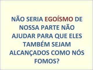 NÃO SERIA  EGOÍSMO  DE NOSSA PARTE NÃO AJUDAR PARA QUE ELES TAMBÉM SEJAM ALCANÇADOS COMO NÓS FOMOS? 