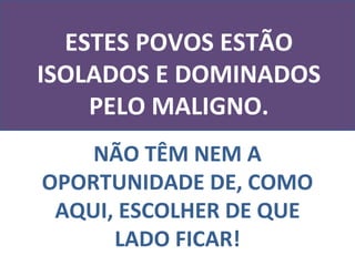 NÃO TÊM NEM A OPORTUNIDADE DE, COMO AQUI, ESCOLHER DE QUE LADO FICAR! ESTES POVOS ESTÃO ISOLADOS E DOMINADOS PELO MALIGNO. 
