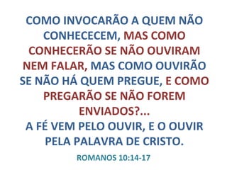 COMO INVOCARÃO A QUEM NÃO CONHECECEM,  MAS COMO CONHECERÃO SE NÃO OUVIRAM NEM FALAR,  MAS COMO OUVIRÃO SE NÃO HÁ QUEM PREGUE,  E COMO PREGARÃO SE NÃO FOREM ENVIADOS?... A FÉ VEM PELO OUVIR, E O OUVIR PELA PALAVRA DE CRISTO. ROMANOS 10:14-17 