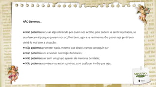 NÃO Devemos...
● Não podemos recusar algo oferecido por quem nos acolhe, pois podem se sentir rejeitados, se
se oferecem é porque querem nos acolher bem, agora se realmente não quiser seja gentil sem
deixá-lo mal com a situação;
● Não podemos prometer nada, mesmo que depois vamos conseguir dar;
● Não podemos nos envolver nas brigas familiares;
● Não podemos sair com um grupo apenas de menores de idade;
● Não podemos conversar ou estar sozinhos, com qualquer irmão que seja;
 