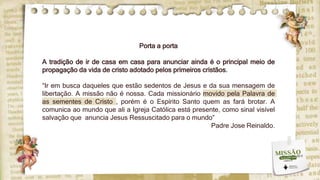 Porta a porta
A tradição de ir de casa em casa para anunciar ainda é o principal meio de
propagação da vida de cristo adotado pelos primeiros cristãos.
“Ir em busca daqueles que estão sedentos de Jesus e da sua mensagem de
libertação. A missão não é nossa. Cada missionário movido pela Palavra de
as sementes de Cristo , porém é o Espírito Santo quem as fará brotar. A
comunica ao mundo que ali a Igreja Católica está presente, como sinal visível
salvação que anuncia Jesus Ressuscitado para o mundo”
Padre Jose Reinaldo.
 