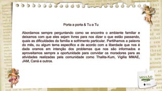 Porta a porta & Tu a Tu
Abordamos sempre perguntando como se encontra o ambiente familiar e
deixamos com que eles sejam livres para nos dizer o que estão passando,
quais as dificuldades da família e sofrimento particular. Partilhamos a palavra
do mês, ou algum tema específico e de acordo com a liberdade que nos é
dada oramos em intenção dos problemas que nos são informados e
aproveitamos sempre a oportunidade para convidar os moradores para as
atividades realizadas pela comunidade como Thalita-Kum, Vigília MMAE,
JAM, Caná e outros.
 