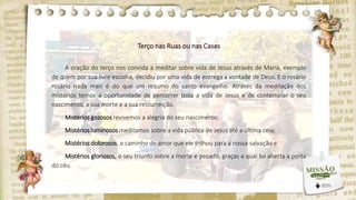 Terço nas Ruas ou nas Casas
A oração do terço nos convida a meditar sobre vida de Jesus através de Maria, exemplo
de quem por sua livre escolha, decidiu por uma vida de entrega a vontade de Deus. E o rosário
rosário nada mais é do que um resumo do santo evangelho. Através da meditação dos
mistérios temos a oportunidade de percorrer toda a vida de Jesus e de contemplar o seu
nascimento, a sua morte e a sua ressurreição.
Mistérios gozosos revivemos a alegria do seu nascimento;
Mistérios luminosos meditamos sobre a vida pública de Jesus até a última ceia;
Mistérios dolorosos, o caminho de amor que ele trilhou para a nossa salvação e
Mistérios gloriosos, o seu triunfo sobre a morte e pecado, graças a qual foi aberta a porta
do céu.
 