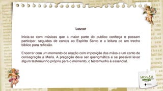 Louvor
Inicia-se com músicas que a maior parte do publico conheça e possam
participar, seguidos de cantos ao Espírito Santo e a leitura de um trecho
bíblico para reflexão.
Encerrar com um momento de oração com imposição das mãos e um canto de
consagração a Maria. A pregação deve ser querigmática e se possível levar
algum testemunho próprio para o momento, o testemunho é essencial.
 