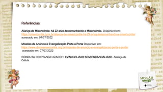 Referências
Aliança de Misericórdia: há 22 anos testemunhando a Misericórdia. Disponível em:
https://misericordia.com.br/alianca-de-misericordia-ha-22-anos-testemunhando-a-misericordia/
acessado em: 07/07/2022
Missões de Anúncio e Evangelização Porta a Porta Disponível em:
https://www.diocesesaocarlos.org.br/missoes-de-anuncio-e-evangelizacao-porta-a-porta/
acessado em: 07/07/2022
CONDUTA DO EVANGELIZADOR: EVANGELIZAR SEM ESCANDALIZAR. Aliança de
Célula.
 