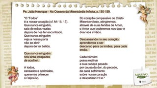 “O ‘Todos’
é a nossa vocação (cf. Mt 16, 15).
Que nunca ninguém,
saia de mãos vazias
depois de nos ter encontrado.
Que nunca ninguém
veja a nossa porta
não se abrir
depois de ter batido.
Que nunca ninguém
nos sinta incapazes
de acolher.
A todos,
cansados e oprimidos,
queremos oferecer
o Repouso.
Do coração compassivo do Cristo
Misericordioso, atingiremos,
através de suas feridas de Amor,
o Amor que poderemos nos doar e
doar aos irmãos.
Descansando no seu coração,
aprendemos a ser
descanso para os irmãos, para cada
irmão.
Cada homem
possa reclinar
a sua cabeça pesada
por causa da dor, do pecado,
de cada sofrimento
sobre nosso coração
e descansar n’Ele.”
Pe. João Henrique - No Oceano da Misericórdia Infinita, p.150-159.
 